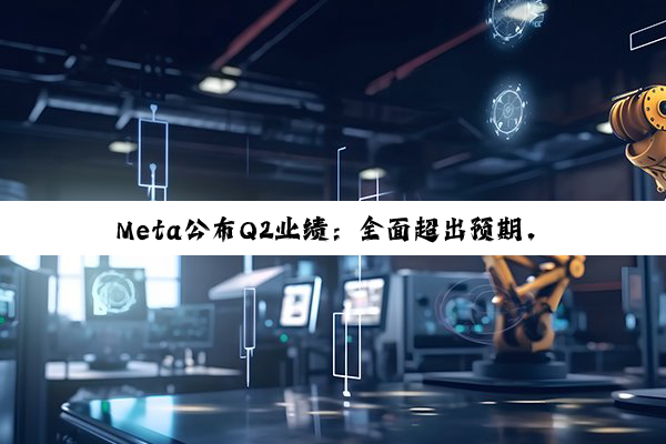 Meta公布Q2业绩：全面超出预期，上调全年资本支出下限