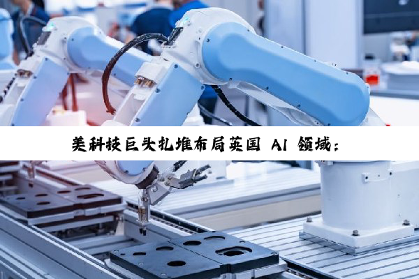 美科技巨头扎堆布局英国 AI 领域：微软投资 300 亿美元、英伟达等投资 110 亿英镑